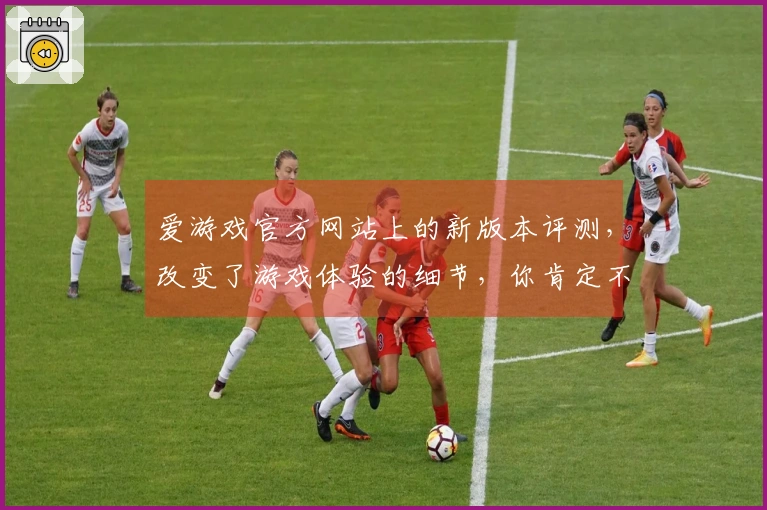 爱游戏官方网站上的新版本评测，改变了游戏体验的细节，你肯定不想错过！