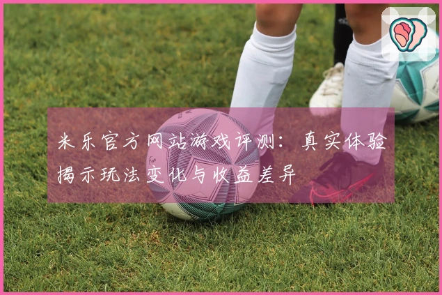 米乐官方网站游戏评测：真实体验揭示玩法变化与收益差异