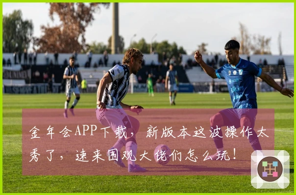 金年会APP下载，新版本这波操作太秀了，速来围观大佬们怎么玩！