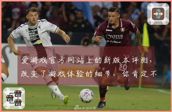 爱游戏官方网站上的新版本评测，改变了游戏体验的细节，你肯定不想错过！