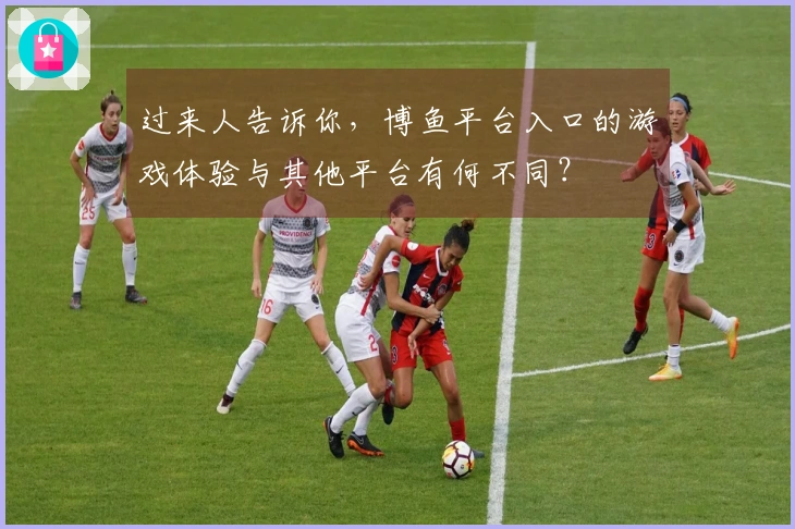 过来人告诉你，博鱼平台入口的游戏体验与其他平台有何不同？