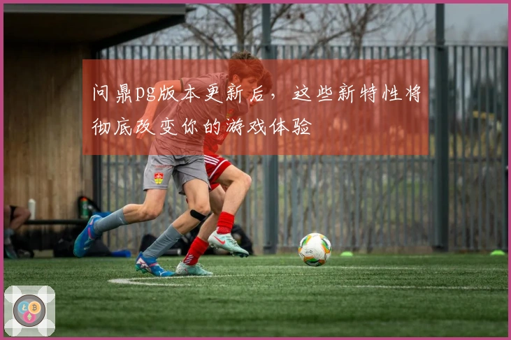问鼎pg版本更新后，这些新特性将彻底改变你的游戏体验