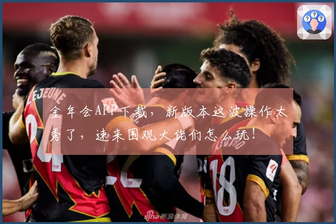 金年会APP下载，新版本这波操作太秀了，速来围观大佬们怎么玩！